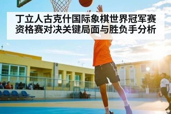 丁立人古克什国际象棋世界冠军赛资格赛对决关键局面与胜负手分析